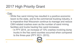• Frac
• While frac sand mining has resulted in a positive economic
boom to the state, and to the commercial trucking industry, it
is imperative that Wisconsin continue to manage and reduce
CMV-related crashes even as the number of sand mining
facilities and trucks hauling frac sand increases.
• In FFY 2014, an increase of 13% crashes involving dump
trucks in the frac sand counties occurred when compared
to the three-year (FFY 2011- 2013).
2017 High Priority Grant
55
 