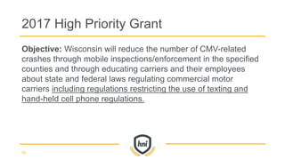 Objective: Wisconsin will reduce the number of CMV-related
crashes through mobile inspections/enforcement in the specified
counties and through educating carriers and their employees
about state and federal laws regulating commercial motor
carriers including regulations restricting the use of texting and
hand-held cell phone regulations.
2017 High Priority Grant
59
 