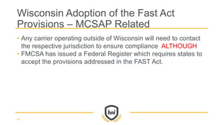 • Any carrier operating outside of Wisconsin will need to contact
the respective jurisdiction to ensure compliance ALTHOUGH
• FMCSA has issued a Federal Register which requires states to
accept the provisions addressed in the FAST Act.
Wisconsin Adoption of the Fast Act
Provisions – MCSAP Related
63
 