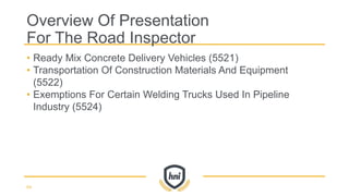 • Ready Mix Concrete Delivery Vehicles (5521)
• Transportation Of Construction Materials And Equipment
(5522)
• Exemptions For Certain Welding Trucks Used In Pipeline
Industry (5524)
Overview Of Presentation
For The Road Inspector
64
 