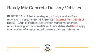 IN GENERAL- Notwithstanding any other provision of law,
regulations issued under 395.1(e)(1)(ii) (exempt from 395.8) of
title 49, Code of Federal Regulations regarding reporting,
recordkeeping, or documentation of duty status shall NOT apply
to any driver of a ready mixed concrete delivery vehicle if--
Ready Mix Concrete Delivery Vehicles
66
 