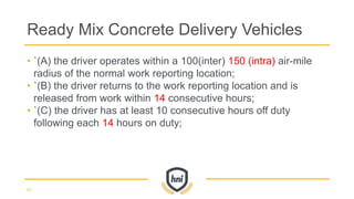 • `(A) the driver operates within a 100(inter) 150 (intra) air-mile
radius of the normal work reporting location;
• `(B) the driver returns to the work reporting location and is
released from work within 14 consecutive hours;
• `(C) the driver has at least 10 consecutive hours off duty
following each 14 hours on duty;
Ready Mix Concrete Delivery Vehicles
67
 