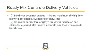• `(D) the driver does not exceed 11 hours maximum driving time
following 10 consecutive hours off duty; and
• `(E) the motor carrier that employs the driver maintains and
retains for a period of 6 months accurate and true time records
that show--
Ready Mix Concrete Delivery Vehicles
68
 