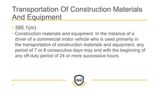 • 395.1(m)
• Construction materials and equipment. In the instance of a
driver of a commercial motor vehicle who is used primarily in
the transportation of construction materials and equipment, any
period of 7 or 8 consecutive days may end with the beginning of
any off-duty period of 24 or more successive hours.
Transportation Of Construction Materials
And Equipment
70
 