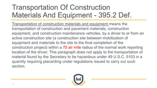 Transportation of construction materials and equipment means the
transportation of construction and pavement materials, construction
equipment, and construction maintenance vehicles, by a driver to or from an
active construction site (a construction site between mobilization of
equipment and materials to the site to the final completion of the
construction project) within a 75 air mile radius of the normal work reporting
location of the driver. This paragraph does not apply to the transportation of
material found by the Secretary to be hazardous under 49 U.S.C. 5103 in a
quantity requiring placarding under regulations issued to carry out such
section.
Transportation Of Construction
Materials And Equipment - 395.2 Def.
71
 