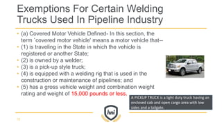 • (a) Covered Motor Vehicle Defined- In this section, the
term `covered motor vehicle' means a motor vehicle that--
• (1) is traveling in the State in which the vehicle is
registered or another State;
• (2) is owned by a welder;
• (3) is a pick-up style truck;
• (4) is equipped with a welding rig that is used in the
construction or maintenance of pipelines; and
• (5) has a gross vehicle weight and combination weight
rating and weight of 15,000 pounds or less.
Exemptions For Certain Welding
Trucks Used In Pipeline Industry
72
A PICKUP TRUCK is a light duty truck having an
enclosed cab and open cargo area with low
sides and a tailgate.
 