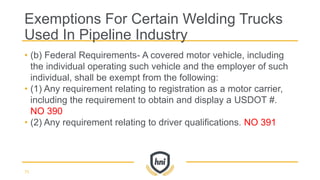 • (b) Federal Requirements- A covered motor vehicle, including
the individual operating such vehicle and the employer of such
individual, shall be exempt from the following:
• (1) Any requirement relating to registration as a motor carrier,
including the requirement to obtain and display a USDOT #.
NO 390
• (2) Any requirement relating to driver qualifications. NO 391
Exemptions For Certain Welding Trucks
Used In Pipeline Industry
73
 