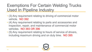 • (3) Any requirement relating to driving of commercial motor
vehicle. NO 392
• (4) Any requirement relating to parts and accessories and
inspection, repair, and maintenance of commercial motor
vehicles. NO 393 OR 396
• (5) Any requirement relating to hours of service of drivers,
including maximum driving and on duty time. NO 395
Exemptions For Certain Welding Trucks
Used In Pipeline Industry
74
 