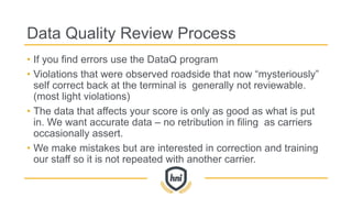 Data Quality Review Process
• If you find errors use the DataQ program
• Violations that were observed roadside that now “mysteriously”
self correct back at the terminal is generally not reviewable.
(most light violations)
• The data that affects your score is only as good as what is put
in. We want accurate data – no retribution in filing as carriers
occasionally assert.
• We make mistakes but are interested in correction and training
our staff so it is not repeated with another carrier.
 