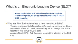 What is an Electronic Logging Device (ELD)?
• Why has FMCSA implemented a new rule about ELDs?
• The rule is intended to help create a safer work environment for drivers,
and make it easier and faster to accurately track, manage, and share
records of duty status (RODS) data
• As part of the MAP-21 Act, Congress required the adoption of the ELD
rule
An ELD synchronizes with a vehicle engine to automatically
record driving time, for easier, more accurate hours of service
(HOS) recording
 
