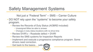 Safety Management Systems
Not just a “Federal Term” – SMS – Carrier Culture
• DO NOT rely upon the “systems” to become your safety
program.
• Review the Records of Duty Status (AOBRD included)
• Unassigned Miles be able to answer
• Changes in duty status locations with no drive time
• Review DVIR’s – Roadside defect = DVIR!
• Review the SMS systems for Inspection Reports
• Implement and execute a progressive compliance program. Some
drivers need correction.
• Get back to the basics… safe driving
 