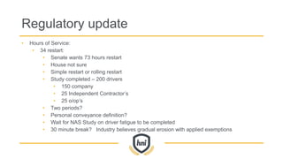 Regulatory update
• Hours of Service:
• 34 restart:
• Senate wants 73 hours restart
• House not sure
• Simple restart or rolling restart
• Study completed – 200 drivers
• 150 company
• 25 Independent Contractor’s
• 25 o/op’s
• Two periods?
• Personal conveyance definition?
• Wait for NAS Study on driver fatigue to be completed
• 30 minute break? Industry believes gradual erosion with applied exemptions
 
