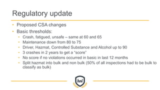 Regulatory update
• Proposed CSA changes
• Basic thresholds:
• Crash, fatigued, unsafe – same at 60 and 65
• Maintenance down from 80 to 75
• Driver, Hazmat, Controlled Substance and Alcohol up to 90
• 3 crashes in 2 years to get a “score”
• No score if no violations occurred in basic in last 12 months
• Split hazmat into bulk and non bulk (50% of all inspections had to be bulk to
classify as bulk)
 