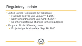 Regulatory update
• Unified Carrier Registration (URS) update:
• Final rule delayed until January 14, 2017
• Delays insurance filing until April 14, 2017
• No other substantive changes to the Regulations
• Drug and Alcohol Clearing house
• Projected publication date: Sept 26, 2016
 
