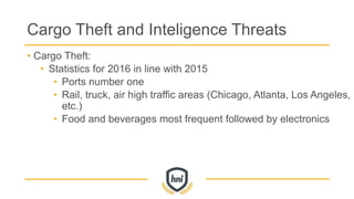 Cargo Theft and Inteligence Threats
• Cargo Theft:
• Statistics for 2016 in line with 2015
• Ports number one
• Rail, truck, air high traffic areas (Chicago, Atlanta, Los Angeles,
etc.)
• Food and beverages most frequent followed by electronics
 