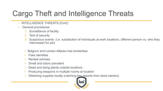 Cargo Theft and Intelligence Threats
• INTELLIGENCE THREATS (Cont):
• General procedures:
1. Surveillance of facility
2. Test of security
3. Suspicious events (i.e. substitution of individuals at work locations, different person vs. who they
interviewed for job)
• Belgium and London Attacks had similarities:
• Fake identities
• Rented vehicles
• Smell and odors prevalent
• Dead and dying plants outside locations
• Producing weapons in multiple rooms at location
• Obtaining supplies locally (catching thru reports from store owners)
 