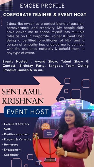 Excellent Oratory
Skills
Positive approach
Elegant & Versatile
Humorous
Engagement
Capability
EVENT HOST
SENTAMIL
KRISHNAN
Events Hosted : Award Show, Talent Show &
Contest, Birthday Party, Sangeet, Team Outing
Product Launch & so on...
I describe myself as a perfect blend of passion,
perseverance, and creativity. My people skills
have driven me to shape myself into multiple
roles as an HR, Corporate Trainer & Event Host.
Being a certified practitioner of NLP and a
person of empathy has enabled me to connect
with the audience naturally & behold them in
any type of event.
EMCEE PROFILE
 