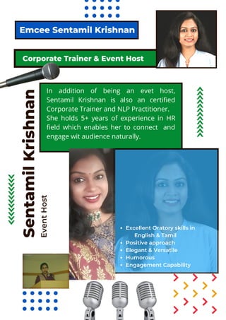 Greetings!
Emcee Sentamil Krishnan
Sentamil
Krishnan
Event
Host
Corporate Trainer & Event Host
In addition of being an evet host,
Sentamil Krishnan is also an certified
Corporate Trainer and NLP Practitioner.
She holds 5+ years of experience in HR
field which enables her to connect and
engage wit audience naturally.
Excellent Oratory skills in
Positive approach
Elegant & Versatile
Humorous
Engagement Capability
English & Tamil
 