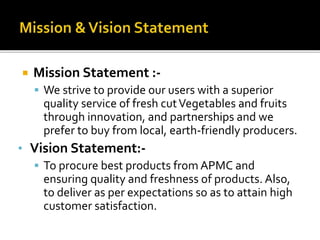  Mission Statement :-
 We strive to provide our users with a superior
quality service of fresh cutVegetables and fruits
through innovation, and partnerships and we
prefer to buy from local, earth-friendly producers.
• Vision Statement:-
 To procure best products from APMC and
ensuring quality and freshness of products. Also,
to deliver as per expectations so as to attain high
customer satisfaction.
 