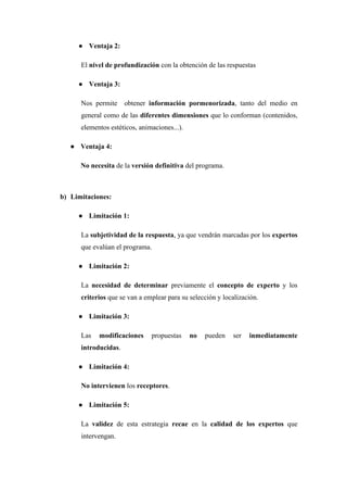 ● Ventaja 2:
El nivel de profundización con la obtención de las respuestas
● Ventaja 3:
Nos permite obtener información pormenorizada, tanto del medio en
general como de las diferentes dimensiones que lo conforman (contenidos,
elementos estéticos, animaciones...).
● Ventaja 4:
No necesita de la versión definitiva del programa.
b) Limitaciones:
● Limitación 1:
La subjetividad de la respuesta, ya que vendrán marcadas por los expertos
que evalúan el programa.
● Limitación 2:
La necesidad de determinar previamente el concepto de experto y los
criterios que se van a emplear para su selección y localización.
● Limitación 3:
Las modificaciones propuestas no pueden ser inmediatamente
introducidas.
● Limitación 4:
No intervienen los receptores.
● Limitación 5:
La validez de esta estrategia recae en la calidad de los expertos que
intervengan.
 