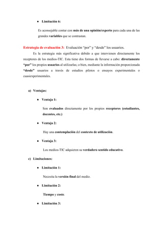 ● Limitación 6:
Es aconsejable contar con más de una opinión/experto para cada una de las
grandes variables que se contrastan.
Estrategia de evaluación 3: Evaluación “por” y “desde” los usuarios.
Es la estrategia más significativa debido a que intervienen directamente los
receptores de los medios-TIC. Esta tiene dos formas de llevarse a cabo: directamente
“por” los propios usuarios al utilizarlas; o bien, mediante la información proporcionada
“desde” usuarios a través de estudios pilotos o ensayos experimentales o
cuasiexperimentales.
a) Ventajas:
● Ventaja 1:
Son evaluados directamente por los propios receptores (estudiantes,
docentes, etc.)
● Ventaja 2:
Hay una contemplación del contexto de utilización.
● Ventaja 3:
Los medios-TIC adquieren su verdadero sentido educativo.
c) Limitaciones:
● Limitación 1:
Necesita la versión final del medio.
● Limitación 2:
Tiempo y coste.
● Limitación 3:
 