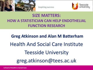 Greg Atkinson and Alan M Batterham
Health And Social Care Institute
Teesside University
greg.atkinson@tees.ac.uk
SIZE MATTERS:
HOW A STATISTICIAN CAN HELP ENDOTHELIAL
FUNCTION RESEARCH
 