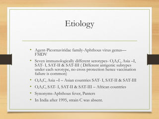 Etiology
• Agent-Picornaviridae family-Aphthous virus genus—
FMDV
• Seven immunologically different serotypes- O,A,C, Asia –I,
SAT- I, SAT-II & SAT-III ( Different antigenic subtypes
under each serotype, no cross protection hence vaccination
failure is common)
• O,A,C, Asia –I – Asian countries SAT- I, SAT-II & SAT-III
• O,A,C, SAT- I, SAT-II & SAT-III – African countries
• Synonyms-Aphthous fever, Panters
• In India after 1995, strain C was absent.
 