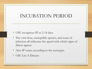 INCUBATION PERIOD
• OIE recognizes IP as 2-14 days.
• The viral dose, susceptible species, and route of
infection all influence the speed with which signs of
illness appear.
• Also IP varies according to the serotypes.
• OIE List A Disease
 