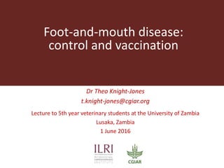 Foot-and-mouth disease:
control and vaccination
Dr Theo Knight-Jones
t.knight-jones@cgiar.org
Lecture to 5th year veterinary students at the University of Zambia
Lusaka, Zambia
1 June 2016
 