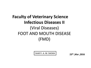 Faculty of Veterinary Science
Infectious Diseases II
(Viral Diseases)
FOOT AND MOUTH DISEASE
(FMD)
23th ,Mar ,2016SHAFI’I. A. M. SHEIKH
 
