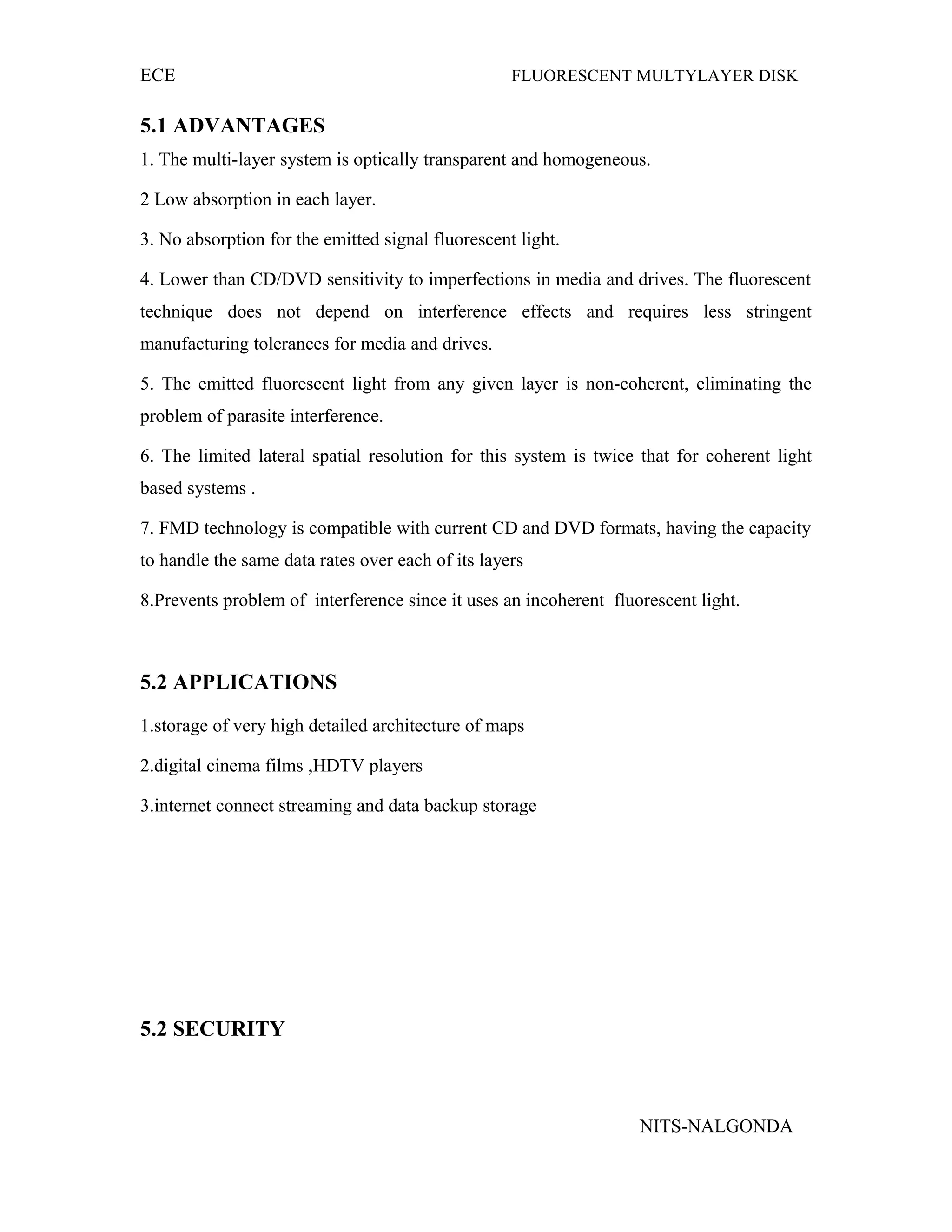 ECE FLUORESCENT MULTYLAYER DISK
5.1 ADVANTAGES
1. The multi-layer system is optically transparent and homogeneous.
2 Low absorption in each layer.
3. No absorption for the emitted signal fluorescent light.
4. Lower than CD/DVD sensitivity to imperfections in media and drives. The fluorescent
technique does not depend on interference effects and requires less stringent
manufacturing tolerances for media and drives.
5. The emitted fluorescent light from any given layer is non-coherent, eliminating the
problem of parasite interference.
6. The limited lateral spatial resolution for this system is twice that for coherent light
based systems .
7. FMD technology is compatible with current CD and DVD formats, having the capacity
to handle the same data rates over each of its layers
8.Prevents problem of interference since it uses an incoherent fluorescent light.
5.2 APPLICATIONS
1.storage of very high detailed architecture of maps
2.digital cinema films ,HDTV players
3.internet connect streaming and data backup storage
5.2 SECURITY
NITS-NALGONDA
 