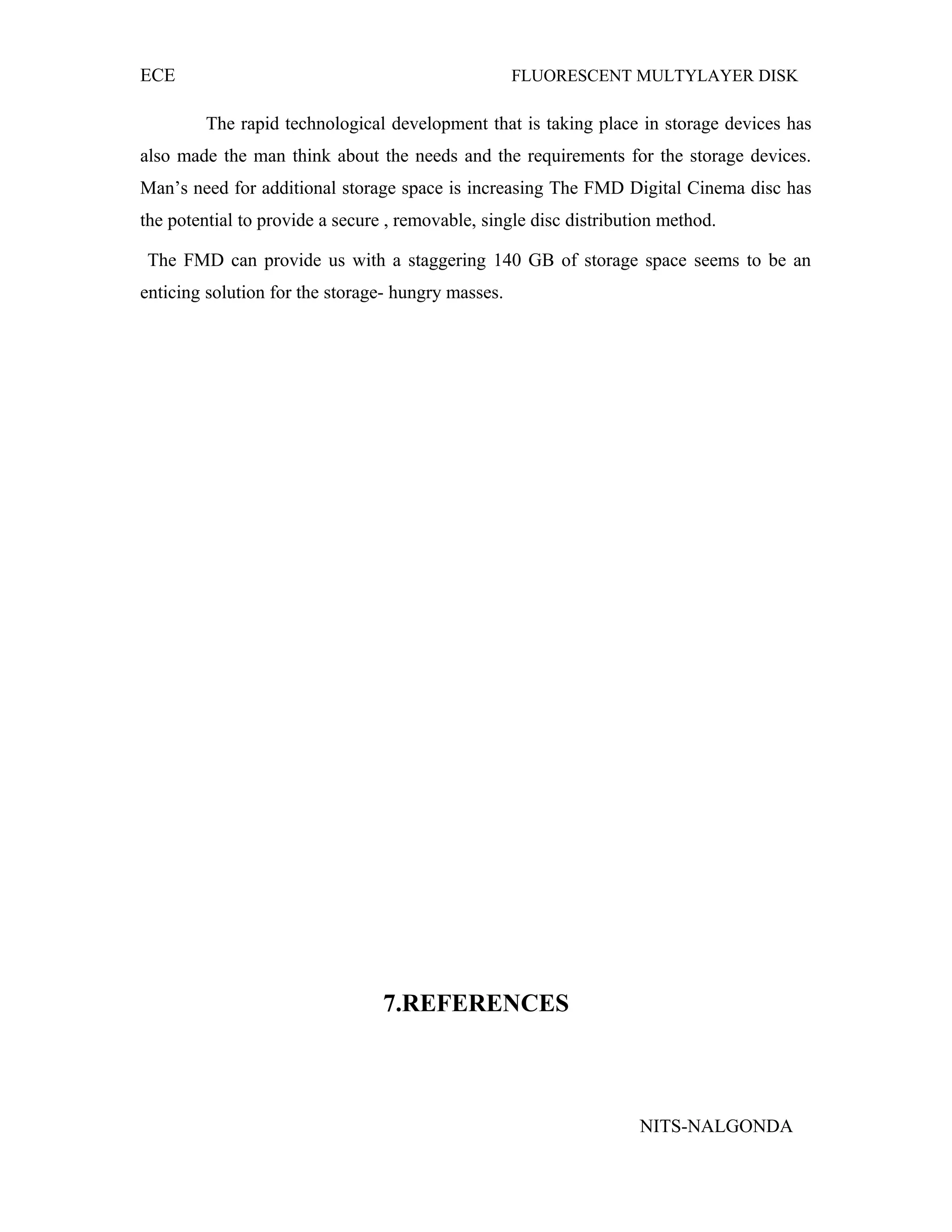 ECE FLUORESCENT MULTYLAYER DISK
The rapid technological development that is taking place in storage devices has
also made the man think about the needs and the requirements for the storage devices.
Man’s need for additional storage space is increasing The FMD Digital Cinema disc has
the potential to provide a secure , removable, single disc distribution method.
The FMD can provide us with a staggering 140 GB of storage space seems to be an
enticing solution for the storage- hungry masses.
7.REFERENCES
NITS-NALGONDA
 