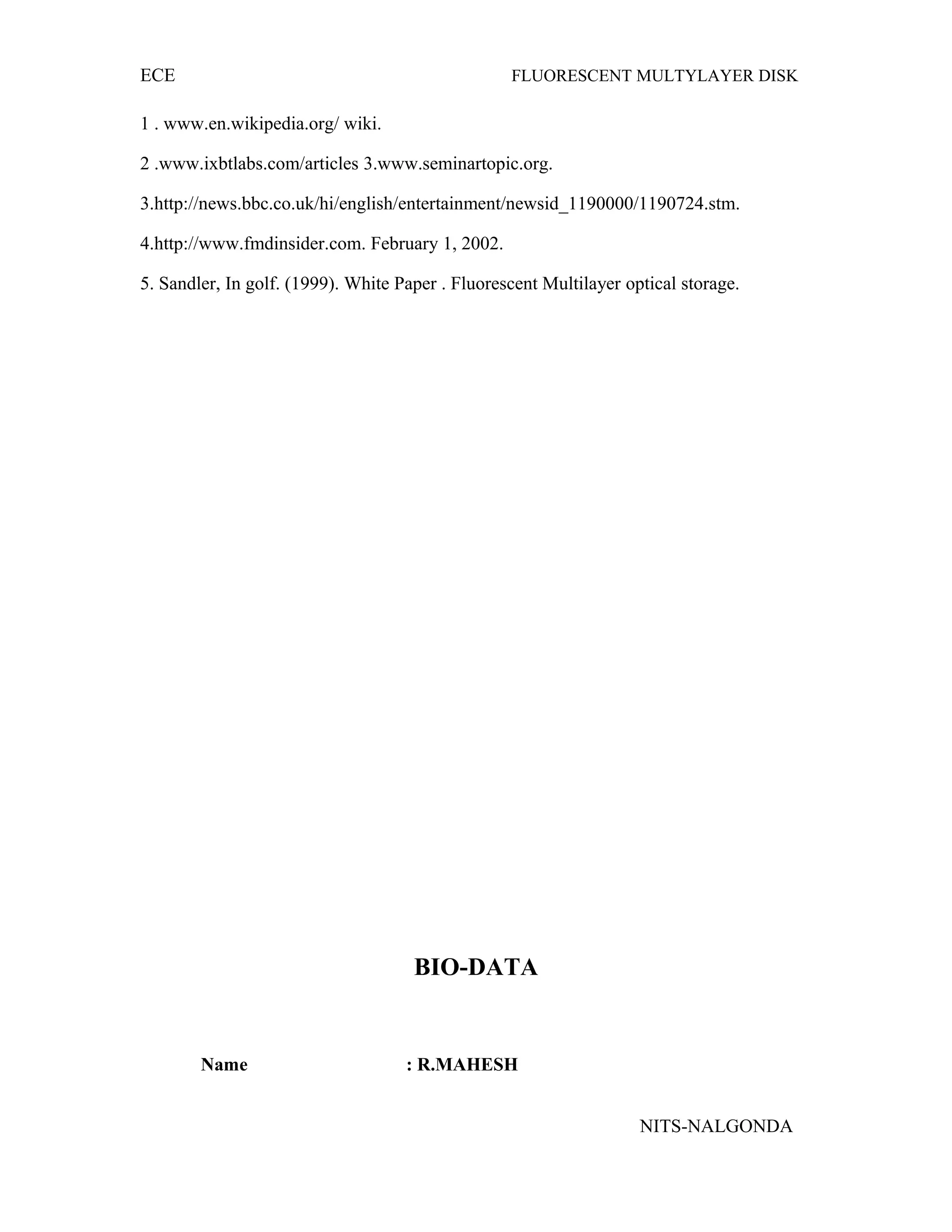 ECE FLUORESCENT MULTYLAYER DISK
1 . www.en.wikipedia.org/ wiki.
2 .www.ixbtlabs.com/articles 3.www.seminartopic.org.
3.http://news.bbc.co.uk/hi/english/entertainment/newsid_1190000/1190724.stm.
4.http://www.fmdinsider.com. February 1, 2002.
5. Sandler, In golf. (1999). White Paper . Fluorescent Multilayer optical storage.
BIO-DATA
Name : R.MAHESH
NITS-NALGONDA
 