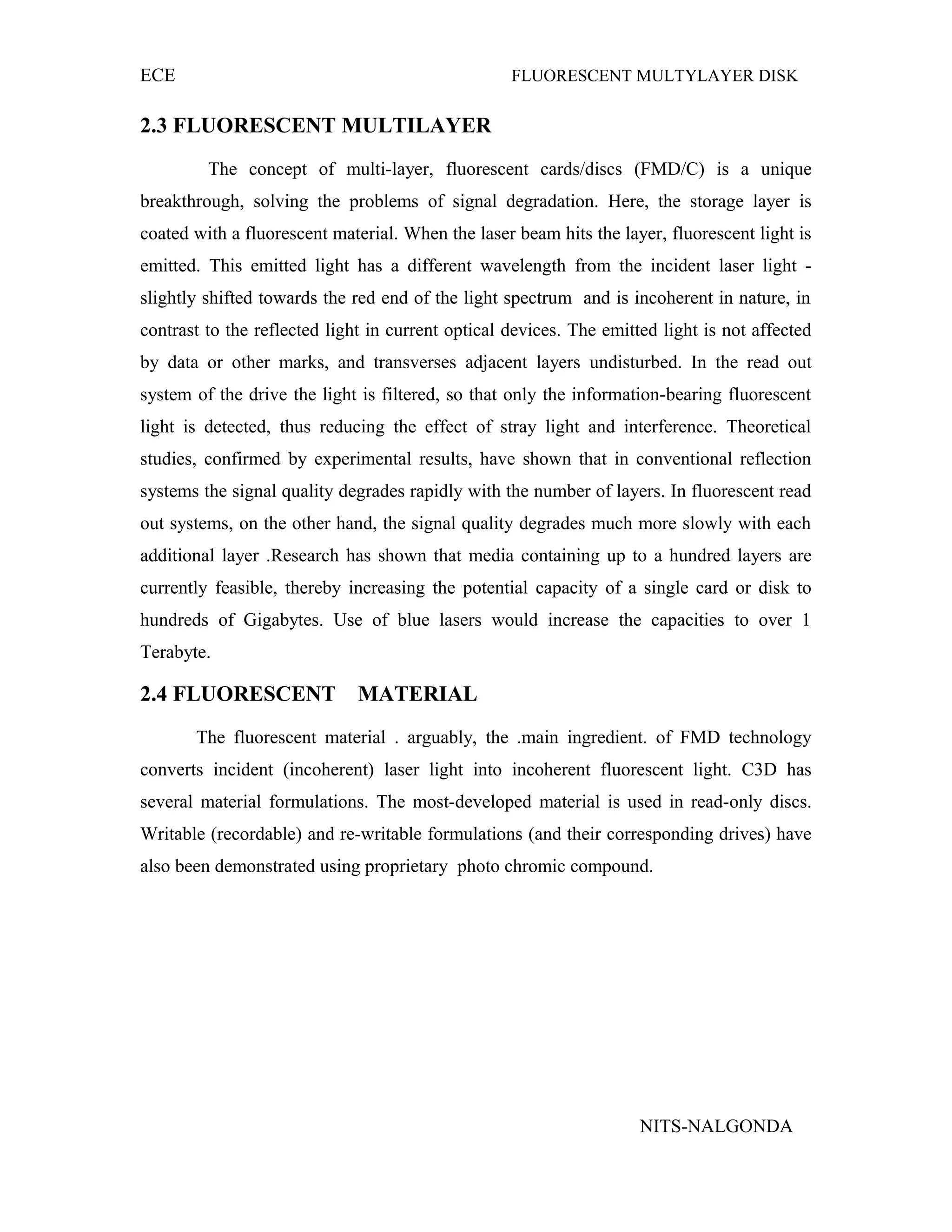 ECE FLUORESCENT MULTYLAYER DISK
2.3 FLUORESCENT MULTILAYER
The concept of multi-layer, fluorescent cards/discs (FMD/C) is a unique
breakthrough, solving the problems of signal degradation. Here, the storage layer is
coated with a fluorescent material. When the laser beam hits the layer, fluorescent light is
emitted. This emitted light has a different wavelength from the incident laser light -
slightly shifted towards the red end of the light spectrum and is incoherent in nature, in
contrast to the reflected light in current optical devices. The emitted light is not affected
by data or other marks, and transverses adjacent layers undisturbed. In the read out
system of the drive the light is filtered, so that only the information-bearing fluorescent
light is detected, thus reducing the effect of stray light and interference. Theoretical
studies, confirmed by experimental results, have shown that in conventional reflection
systems the signal quality degrades rapidly with the number of layers. In fluorescent read
out systems, on the other hand, the signal quality degrades much more slowly with each
additional layer .Research has shown that media containing up to a hundred layers are
currently feasible, thereby increasing the potential capacity of a single card or disk to
hundreds of Gigabytes. Use of blue lasers would increase the capacities to over 1
Terabyte.
2.4 FLUORESCENT MATERIAL
The fluorescent material . arguably, the .main ingredient. of FMD technology
converts incident (incoherent) laser light into incoherent fluorescent light. C3D has
several material formulations. The most-developed material is used in read-only discs.
Writable (recordable) and re-writable formulations (and their corresponding drives) have
also been demonstrated using proprietary photo chromic compound.
NITS-NALGONDA
 