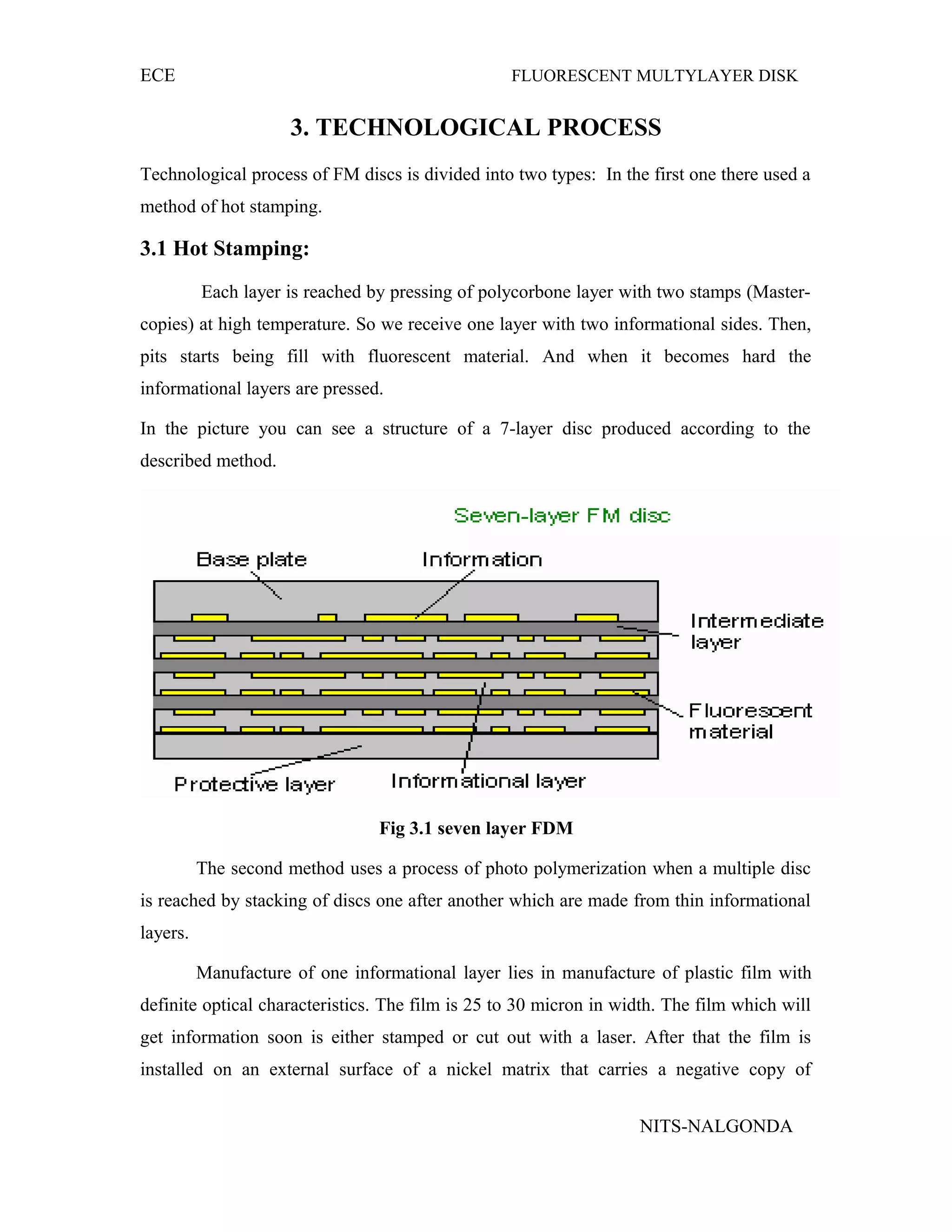 ECE FLUORESCENT MULTYLAYER DISK
3. TECHNOLOGICAL PROCESS
Technological process of FM discs is divided into two types: In the first one there used a
method of hot stamping.
3.1 Hot Stamping:
Each layer is reached by pressing of polycorbone layer with two stamps (Master-
copies) at high temperature. So we receive one layer with two informational sides. Then,
pits starts being fill with fluorescent material. And when it becomes hard the
informational layers are pressed.
In the picture you can see a structure of a 7-layer disc produced according to the
described method.
Fig 3.1 seven layer FDM
The second method uses a process of photo polymerization when a multiple disc
is reached by stacking of discs one after another which are made from thin informational
layers.
Manufacture of one informational layer lies in manufacture of plastic film with
definite optical characteristics. The film is 25 to 30 micron in width. The film which will
get information soon is either stamped or cut out with a laser. After that the film is
installed on an external surface of a nickel matrix that carries a negative copy of
NITS-NALGONDA
 