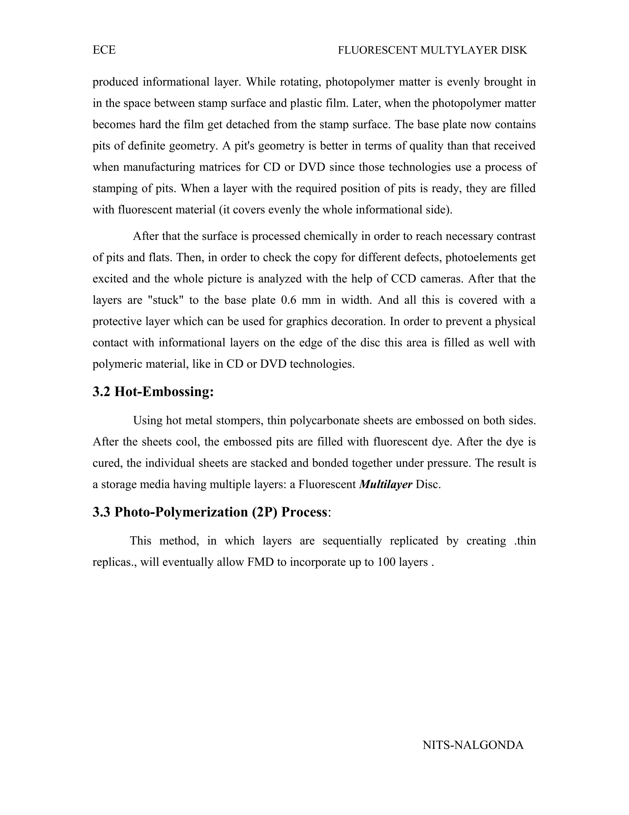 ECE FLUORESCENT MULTYLAYER DISK
produced informational layer. While rotating, photopolymer matter is evenly brought in
in the space between stamp surface and plastic film. Later, when the photopolymer matter
becomes hard the film get detached from the stamp surface. The base plate now contains
pits of definite geometry. A pit's geometry is better in terms of quality than that received
when manufacturing matrices for CD or DVD since those technologies use a process of
stamping of pits. When a layer with the required position of pits is ready, they are filled
with fluorescent material (it covers evenly the whole informational side).
After that the surface is processed chemically in order to reach necessary contrast
of pits and flats. Then, in order to check the copy for different defects, photoelements get
excited and the whole picture is analyzed with the help of CCD cameras. After that the
layers are "stuck" to the base plate 0.6 mm in width. And all this is covered with a
protective layer which can be used for graphics decoration. In order to prevent a physical
contact with informational layers on the edge of the disc this area is filled as well with
polymeric material, like in CD or DVD technologies.
3.2 Hot-Embossing:
Using hot metal stompers, thin polycarbonate sheets are embossed on both sides.
After the sheets cool, the embossed pits are filled with fluorescent dye. After the dye is
cured, the individual sheets are stacked and bonded together under pressure. The result is
a storage media having multiple layers: a Fluorescent Multilayer Disc.
3.3 Photo-Polymerization (2P) Process:
This method, in which layers are sequentially replicated by creating .thin
replicas., will eventually allow FMD to incorporate up to 100 layers .
NITS-NALGONDA
 