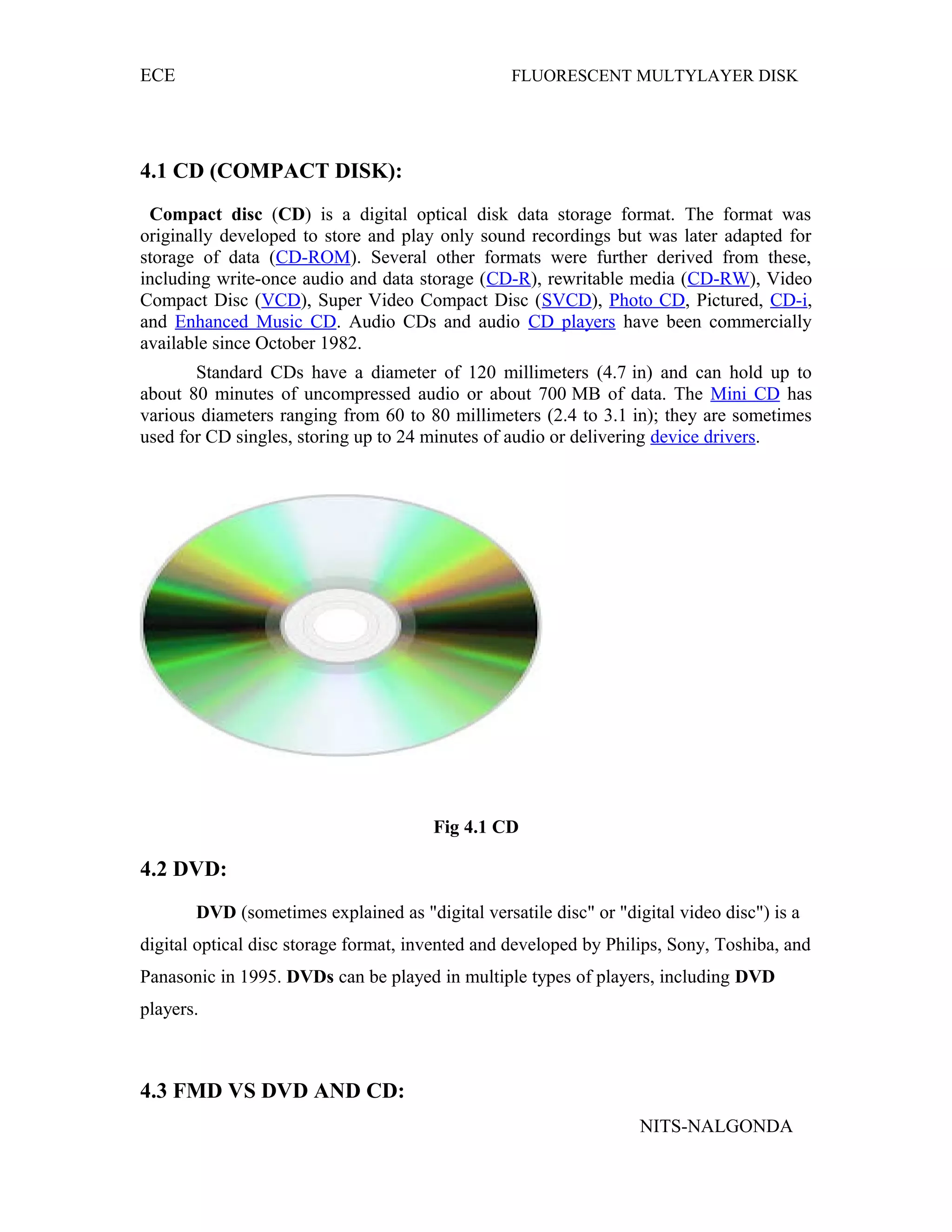 ECE FLUORESCENT MULTYLAYER DISK
4.1 CD (COMPACT DISK):
Compact disc (CD) is a digital optical disk data storage format. The format was
originally developed to store and play only sound recordings but was later adapted for
storage of data (CD-ROM). Several other formats were further derived from these,
including write-once audio and data storage (CD-R), rewritable media (CD-RW), Video
Compact Disc (VCD), Super Video Compact Disc (SVCD), Photo CD, Pictured, CD-i,
and Enhanced Music CD. Audio CDs and audio CD players have been commercially
available since October 1982.
Standard CDs have a diameter of 120 millimeters (4.7 in) and can hold up to
about 80 minutes of uncompressed audio or about 700 MB of data. The Mini CD has
various diameters ranging from 60 to 80 millimeters (2.4 to 3.1 in); they are sometimes
used for CD singles, storing up to 24 minutes of audio or delivering device drivers.
Fig 4.1 CD
4.2 DVD:
DVD (sometimes explained as "digital versatile disc" or "digital video disc") is a
digital optical disc storage format, invented and developed by Philips, Sony, Toshiba, and
Panasonic in 1995. DVDs can be played in multiple types of players, including DVD
players.
4.3 FMD VS DVD AND CD:
NITS-NALGONDA
 