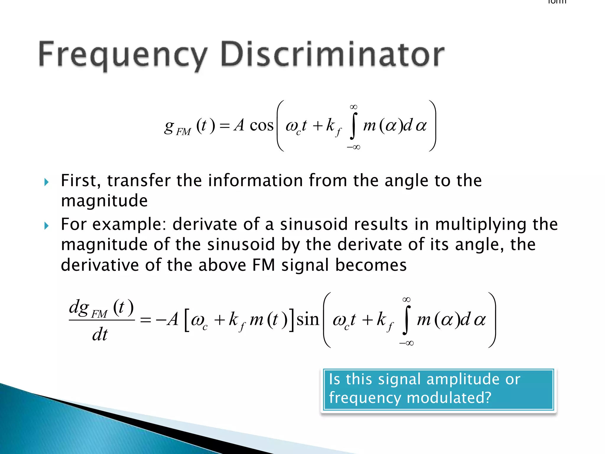  First, transfer the information from the angle to the
magnitude
 For example: derivate of a sinusoid results in multiplying the
magnitude of the sinusoid by the derivate of its angle, the
derivative of the above FM signal becomes
form
( ) cos ( )
FM c f
g t A t k m d
  


 
 
 
 

 
( )
( ) sin ( )
FM
c f c f
dg t
A k m t t k m d
dt
   


 
   
 
 

Is this signal amplitude or
frequency modulated?
 
