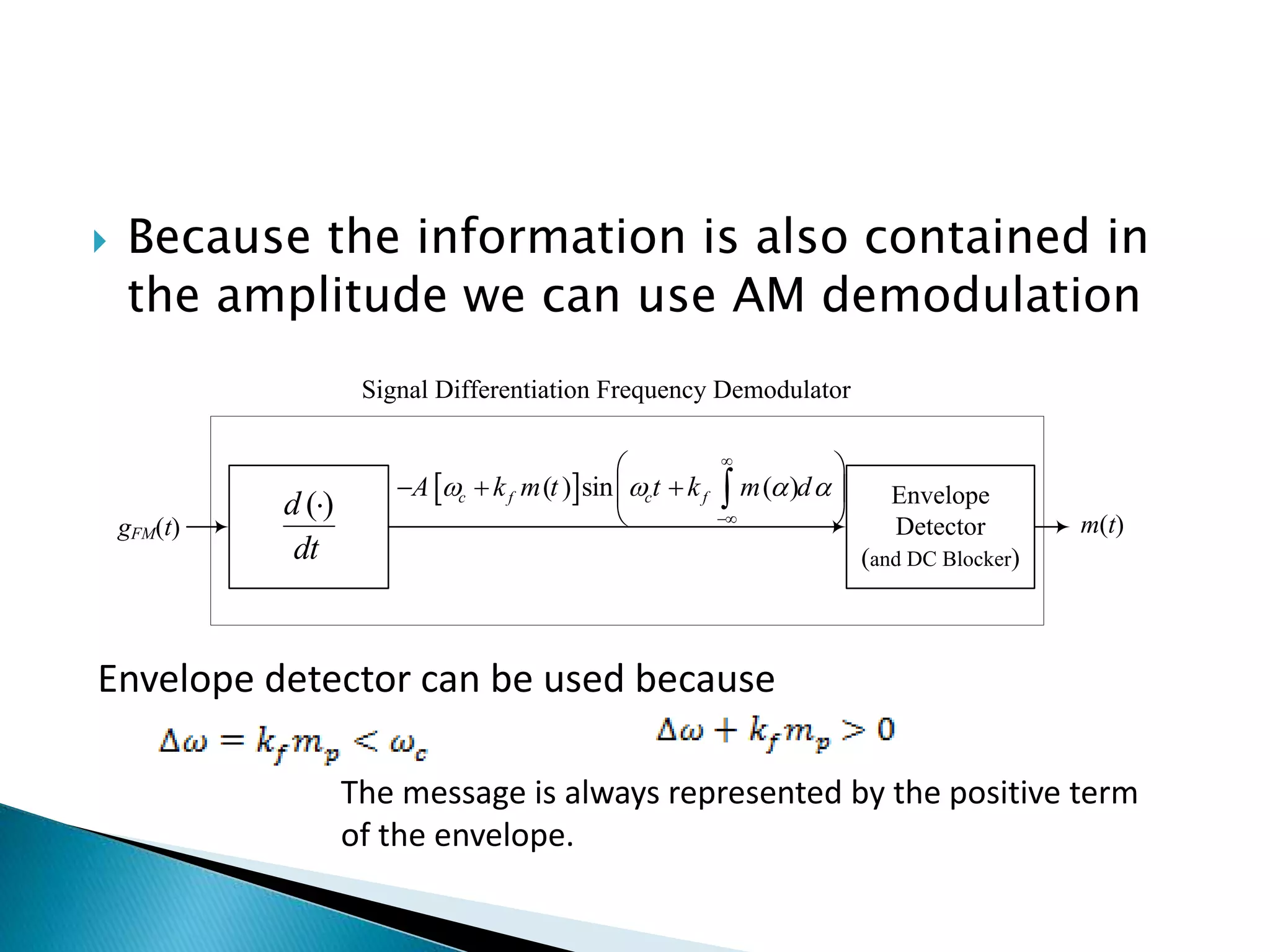  Because the information is also contained in
the amplitude we can use AM demodulation
Envelope
Detector
(and DC Blocker)
m(t)
( )
d
dt

Signal Differentiation Frequency Demodulator
gFM(t)
 
( ) sin ( )
c f c f
A k m t t k m d
   


 
  
 
 

Envelope detector can be used because
The message is always represented by the positive term
of the envelope.
 