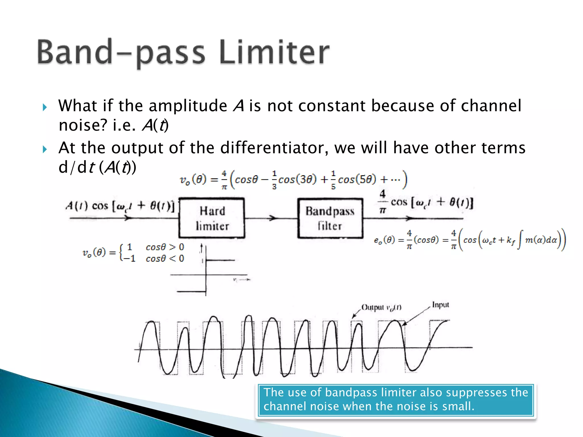  What if the amplitude A is not constant because of channel
noise? i.e. A(t)
 At the output of the differentiator, we will have other terms
d/dt (A(t))
The use of bandpass limiter also suppresses the
channel noise when the noise is small.
 