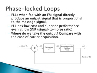 Narrowband
LPF
X
Voltage Controlled
Oscillator
(VCO)
A sin(ct+i)
B cos(ct+o)
x(t) y(t) z(t)
• PLLs when fed with an FM signal directly
produce an output signal that is proportional
to the message signal.
• PLL has low cost and superior performance
even at low SNR (signal-to-noise ratio)
• Where do we take the output? Compare with
the case of carrier acquisition.
 