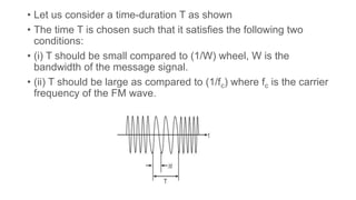 • Let us consider a time-duration T as shown
• The time T is chosen such that it satisfies the following two
conditions:
• (i) T should be small compared to (1/W) wheel, W is the
bandwidth of the message signal.
• (ii) T should be large as compared to (1/fc) where fc is the carrier
frequency of the FM wave.