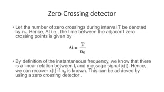 Zero Crossing detector
• Let the number of zero crossings during interval T be denoted
by n0. Hence, Δt i.e., the time between the adjacent zero
crossing points is given by
• By definition of the instantaneous frequency, we know that there
is a linear relation between fi and message signal x(t). Hence,
we can recover x(t) if n0 is known. This can be achieved by
using a zero crossing detector .