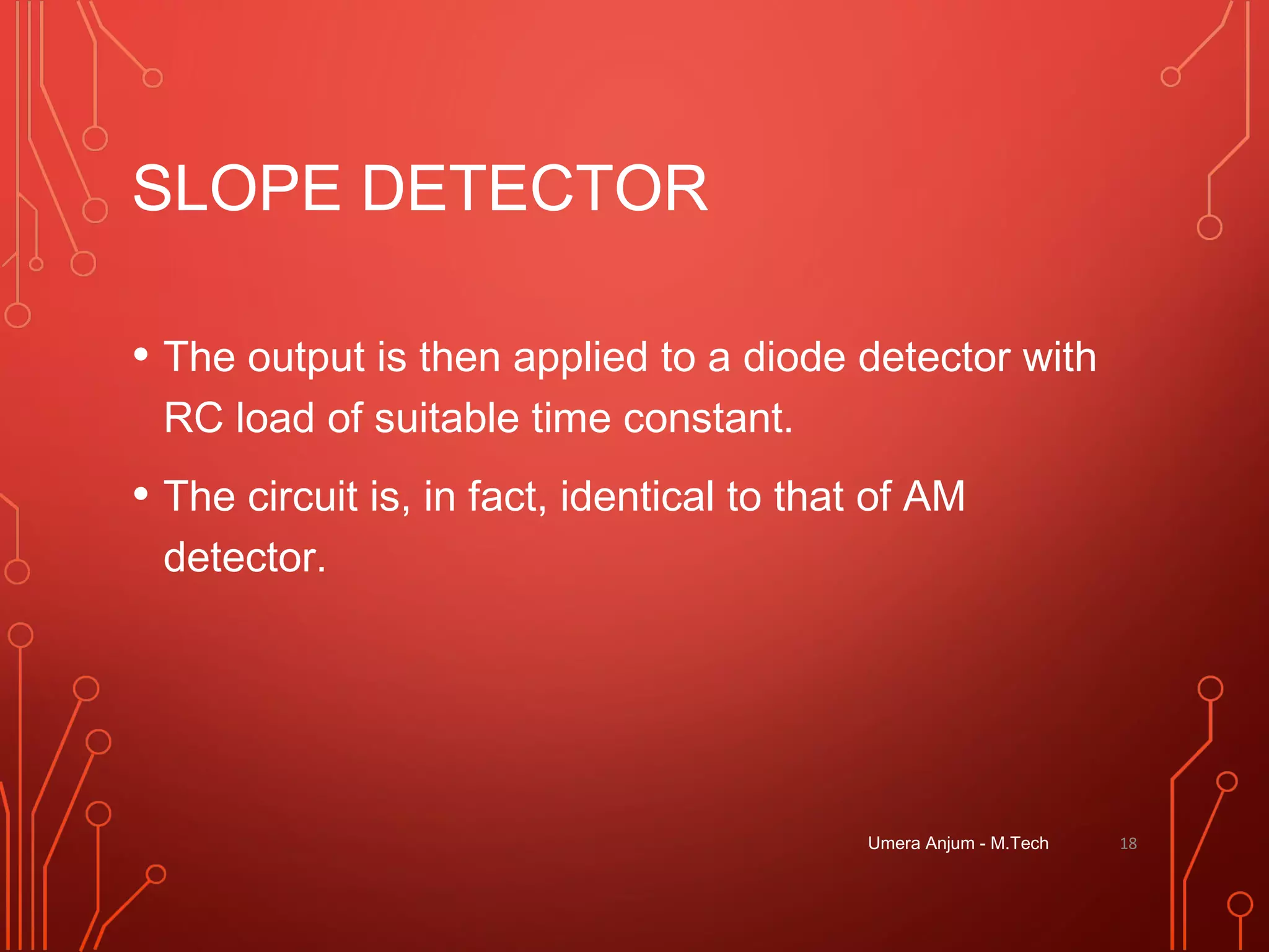 SLOPE DETECTOR
• The output is then applied to a diode detector with
RC load of suitable time constant.
• The circuit is, in fact, identical to that of AM
detector.
Umera Anjum - M.Tech 18
 