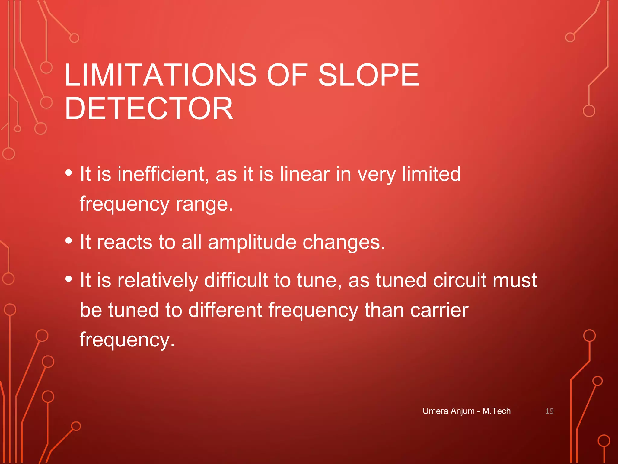 LIMITATIONS OF SLOPE
DETECTOR
• It is inefficient, as it is linear in very limited
frequency range.
• It reacts to all amplitude changes.
• It is relatively difficult to tune, as tuned circuit must
be tuned to different frequency than carrier
frequency.
Umera Anjum - M.Tech 19
 