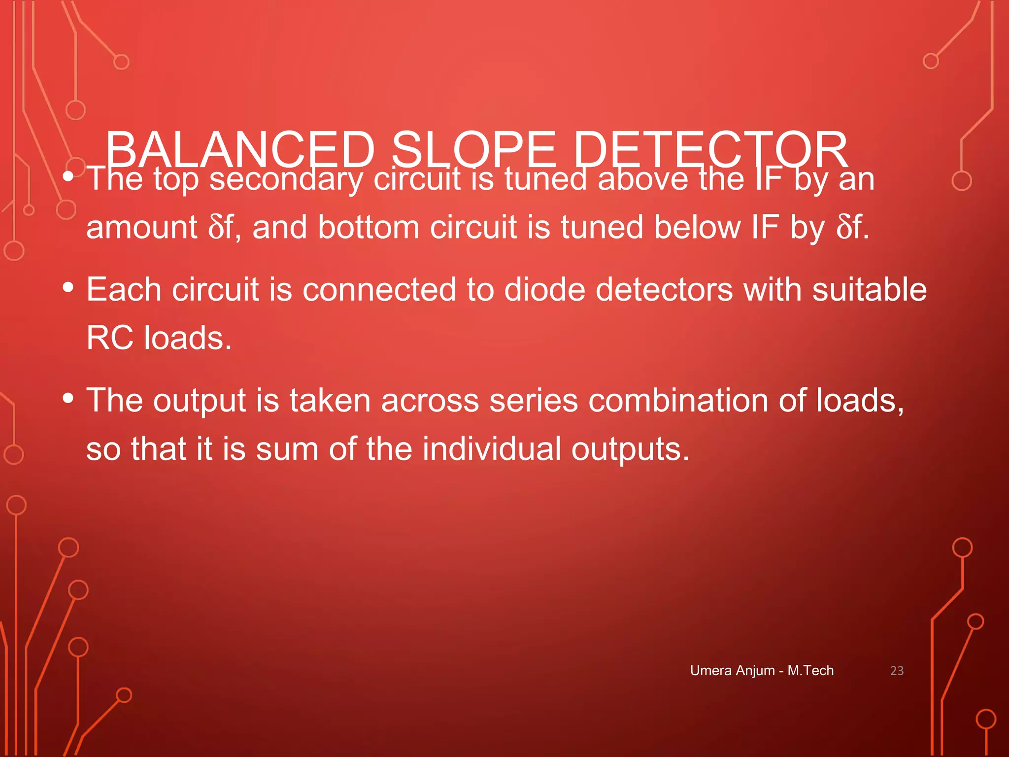 BALANCED SLOPE DETECTOR• The top secondary circuit is tuned above the IF by an
amount δf, and bottom circuit is tuned below IF by δf.
• Each circuit is connected to diode detectors with suitable
RC loads.
• The output is taken across series combination of loads,
so that it is sum of the individual outputs.
Umera Anjum - M.Tech 23
 
