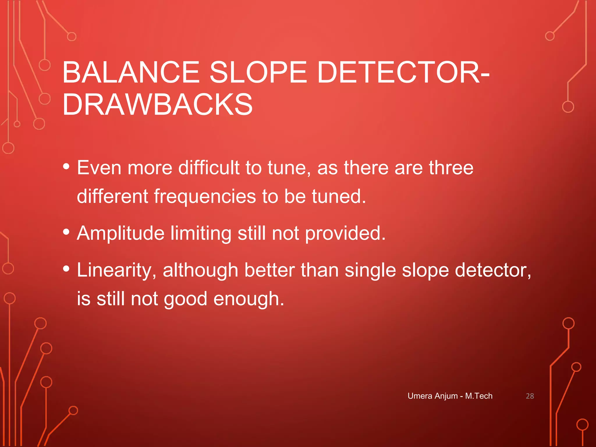 BALANCE SLOPE DETECTOR-
DRAWBACKS
• Even more difficult to tune, as there are three
different frequencies to be tuned.
• Amplitude limiting still not provided.
• Linearity, although better than single slope detector,
is still not good enough.
Umera Anjum - M.Tech 28
 