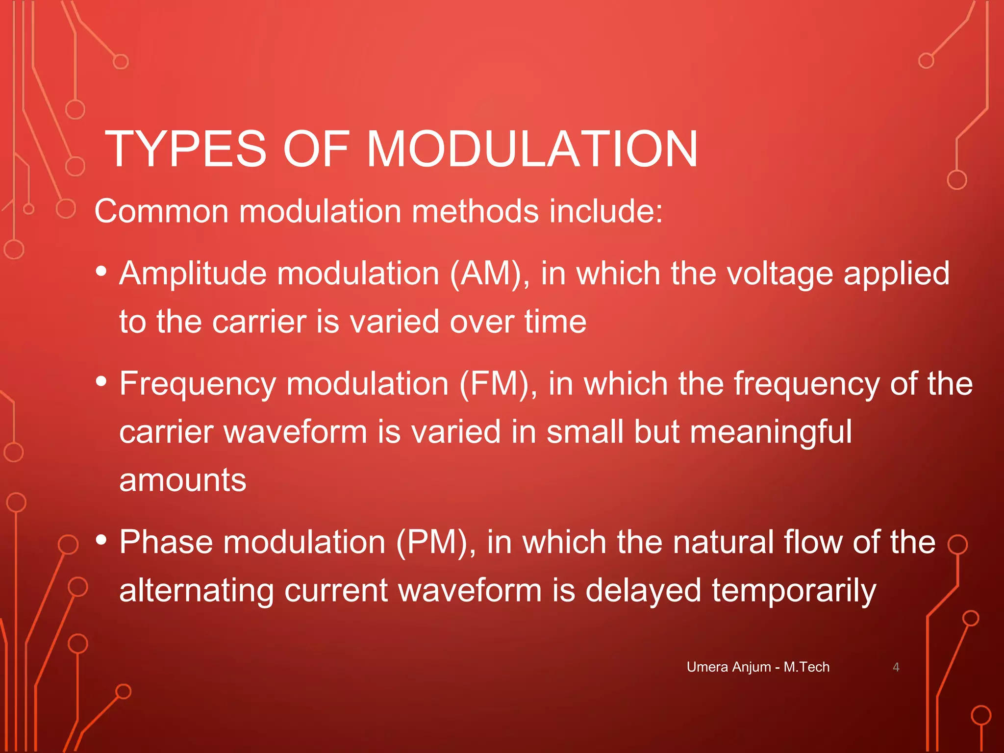 TYPES OF MODULATION
Common modulation methods include:
• Amplitude modulation (AM), in which the voltage applied
to the carrier is varied over time
• Frequency modulation (FM), in which the frequency of the
carrier waveform is varied in small but meaningful
amounts
• Phase modulation (PM), in which the natural flow of the
alternating current waveform is delayed temporarily
4Umera Anjum - M.Tech
 