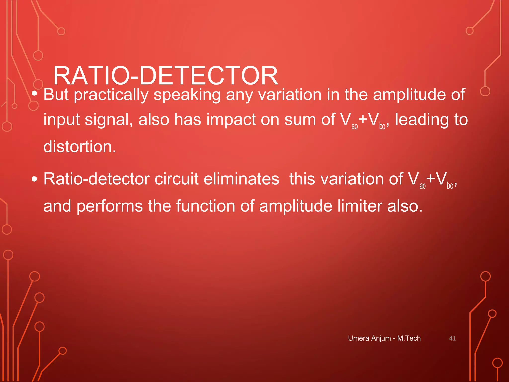 RATIO-DETECTOR
• But practically speaking any variation in the amplitude of
input signal, also has impact on sum of Vao+Vbo, leading to
distortion.
• Ratio-detector circuit eliminates this variation of Vao+Vbo,
and performs the function of amplitude limiter also.
Umera Anjum - M.Tech 41
 