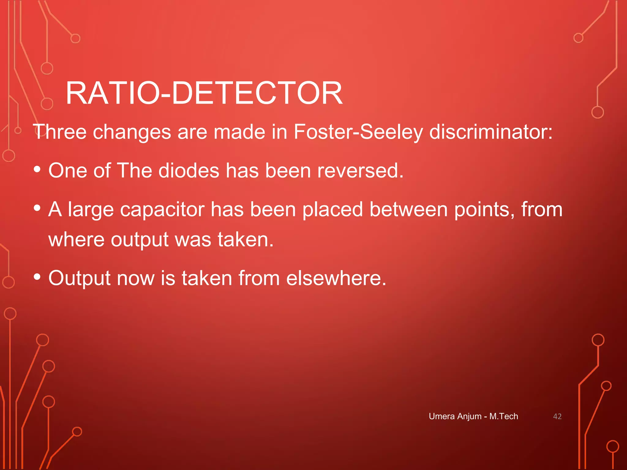 RATIO-DETECTOR
Three changes are made in Foster-Seeley discriminator:
• One of The diodes has been reversed.
• A large capacitor has been placed between points, from
where output was taken.
• Output now is taken from elsewhere.
Umera Anjum - M.Tech 42
 